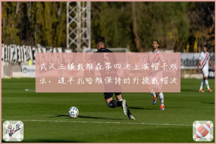 武汉三镇戴维森第四次上演帽子戏法，追平扎哈维保持的外援戴帽次数纪录__br_