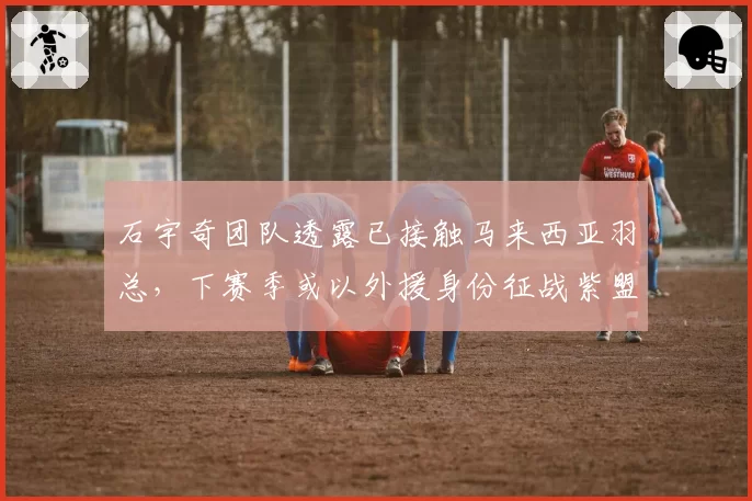 石宇奇团队透露已接触马来西亚羽总,下赛季或以外援身份征战紫盟联赛