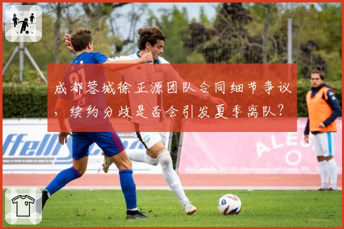 成都蓉城徐正源团队合同细节争议，续约分歧是否会引发夏季离队？