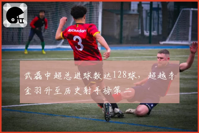 武磊中超总进球数达128球,超越李金羽升至历史射手榜第二