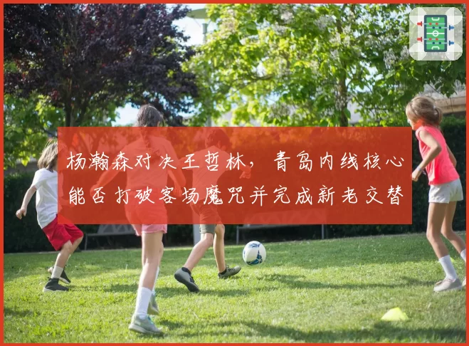 杨瀚森对决王哲林,青岛内线核心能否打破客场魔咒并完成新老交替?