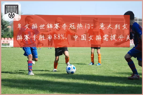年女排世锦赛夺冠热门:意大利女排赛季胜率88%,中国女排需提升关键分