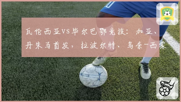 瓦伦西亚vs毕尔巴鄂竞技：加亚、丹朱马首发，拉波尔特、乌奈-西蒙出战