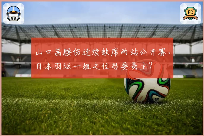 山口茜腰伤连续缺席两站公开赛,日本羽坛一姐之位恐要易主?