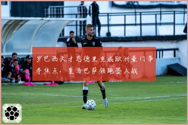 岁巴西天才恩德里克成欧洲豪门争夺焦点,皇马巴萨领跑签人战