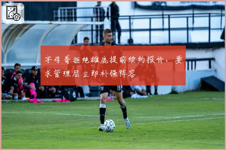 字母哥拒绝雄鹿提前续约报价,要求管理层立即补强阵容