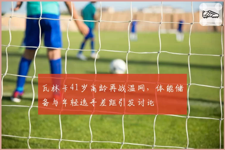 瓦林卡41岁高龄再战温网，体能储备与年轻选手差距引发讨论