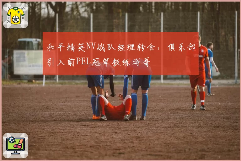 和平精英NV战队经理转会,俱乐部引入前PEL冠军教练海哥