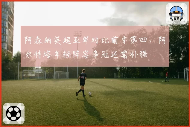 阿森纳英超亚军对比前季第四，阿尔特塔年轻阵容争冠还需补强