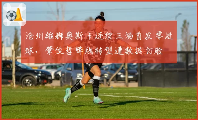 沧州雄狮奥斯卡连续三场首发零进球,肇俊哲锋线转型遭数据打脸