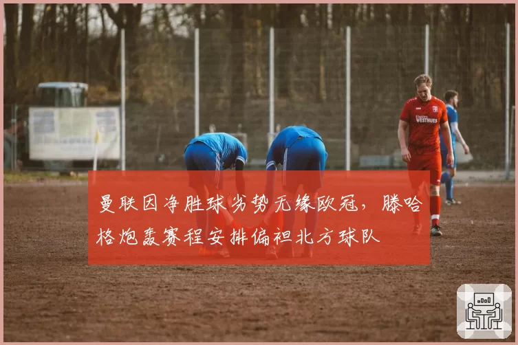 曼联因净胜球劣势无缘欧冠,滕哈格炮轰赛程安排偏袒北方球队