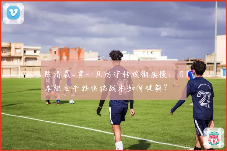 陈清晨_贾一凡防守转攻衔接慢,日本组合平抽快挡战术如何破解?