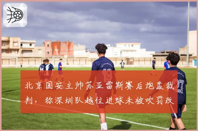 北京国安主帅苏亚雷斯赛后炮轰裁判,称深圳队越位进球未被吹罚改变比赛走势