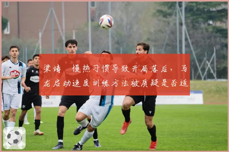 梁靖崑慢热习惯导致开局落后，马龙启动速度训练方法被质疑是否适合所有选手