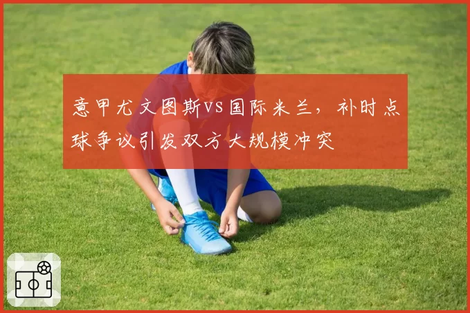 意甲尤文图斯vs国际米兰,补时点球争议引发双方大规模冲突