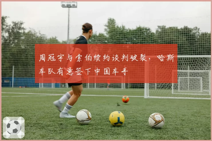 周冠宇与索伯续约谈判破裂,哈斯车队有意签下中国车手