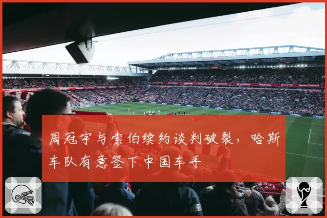 周冠宇与索伯续约谈判破裂,哈斯车队有意签下中国车手