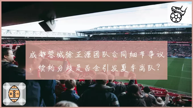 成都蓉城徐正源团队合同细节争议，续约分歧是否会引发夏季离队？