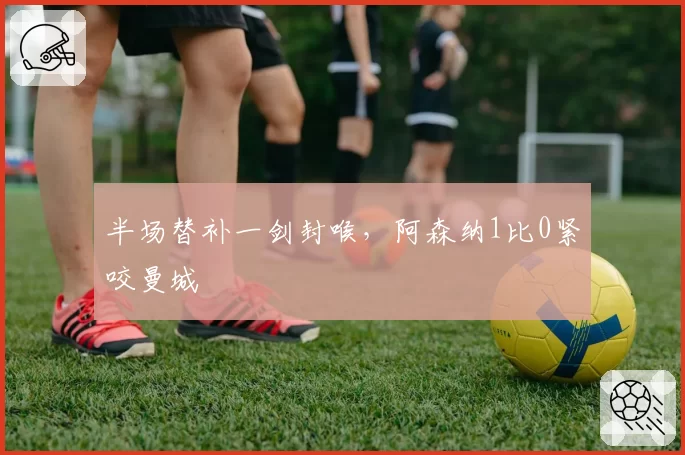 半场替补一剑封喉，阿森纳1比0紧咬曼城