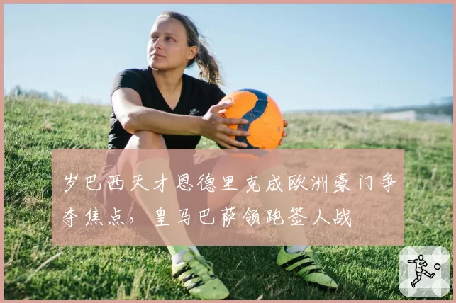 岁巴西天才恩德里克成欧洲豪门争夺焦点,皇马巴萨领跑签人战
