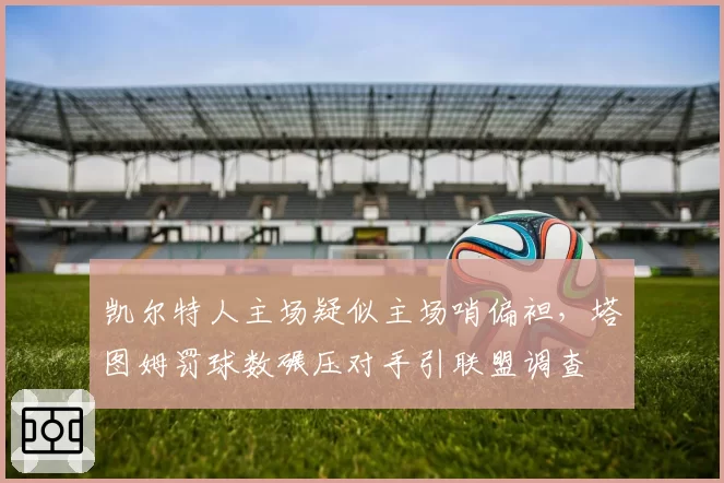 凯尔特人主场疑似主场哨偏袒，塔图姆罚球数碾压对手引联盟调查