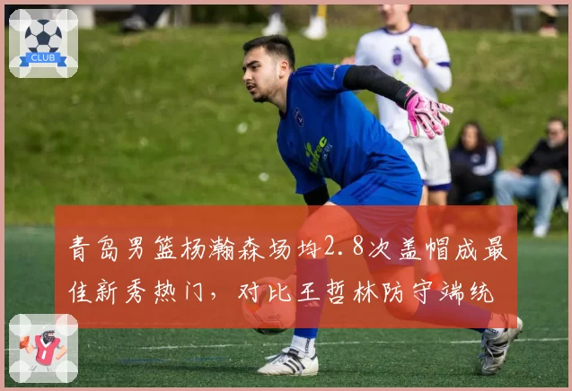青岛男篮杨瀚森场均2.8次盖帽成最佳新秀热门,对比王哲林防守端统治力差距