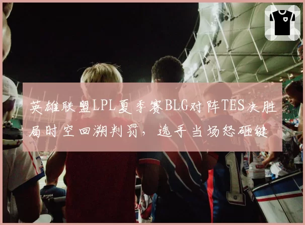 英雄联盟LPL夏季赛BLG对阵TES决胜局时空回溯判罚,选手当场怒砸键盘