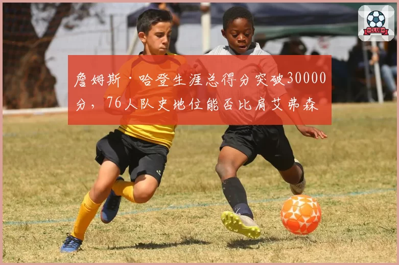 詹姆斯·哈登生涯总得分突破30000分,76人队史地位能否比肩艾弗森?