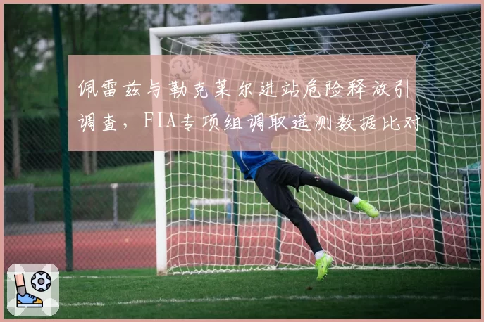 佩雷兹与勒克莱尔进站危险释放引调查,FIA专项组调取遥测数据比对