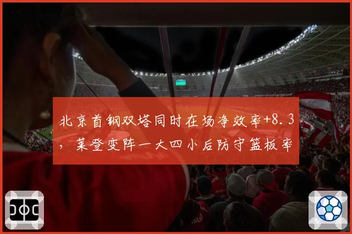 北京首钢双塔同时在场净效率+8.3,莱登变阵一大四小后防守篮板率跌至联盟第12