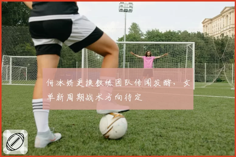 何冰娇更换教练团队传闻发酵,女单新周期战术方向待定