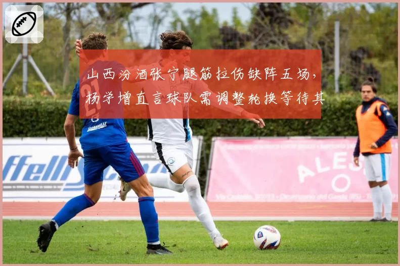 山西汾酒张宁腿筋拉伤缺阵五场,杨学增直言球队需调整轮换等待其全明星后回归