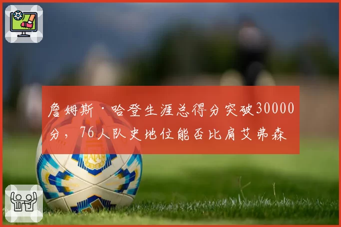詹姆斯·哈登生涯总得分突破30000分,76人队史地位能否比肩艾弗森?