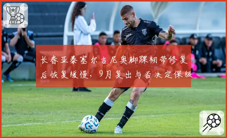 长春亚泰塞尔吉尼奥脚踝韧带修复后恢复缓慢，9月复出与否决定保级命运