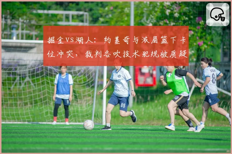 掘金vs湖人:约基奇与浓眉篮下卡位冲突,裁判各吹技术犯规被质疑双重标准