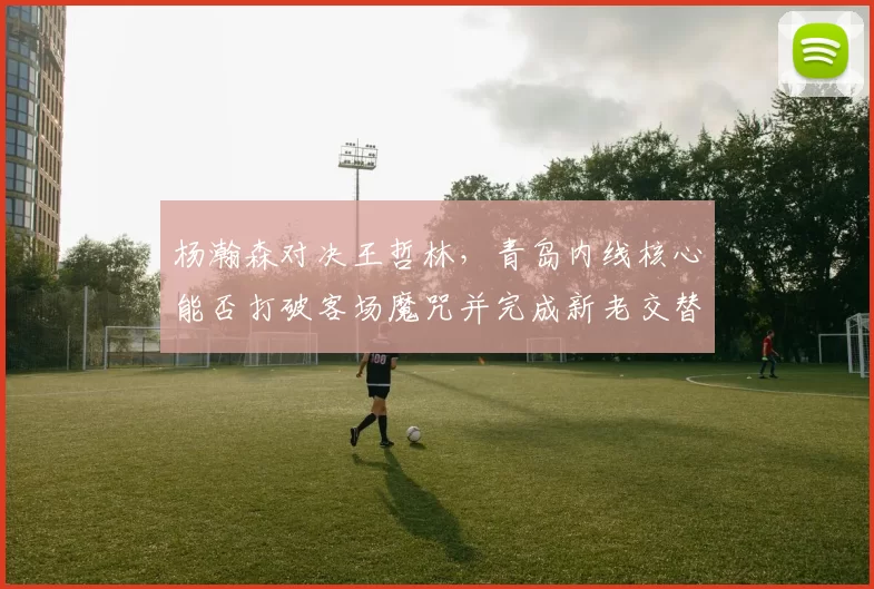 杨瀚森对决王哲林,青岛内线核心能否打破客场魔咒并完成新老交替?