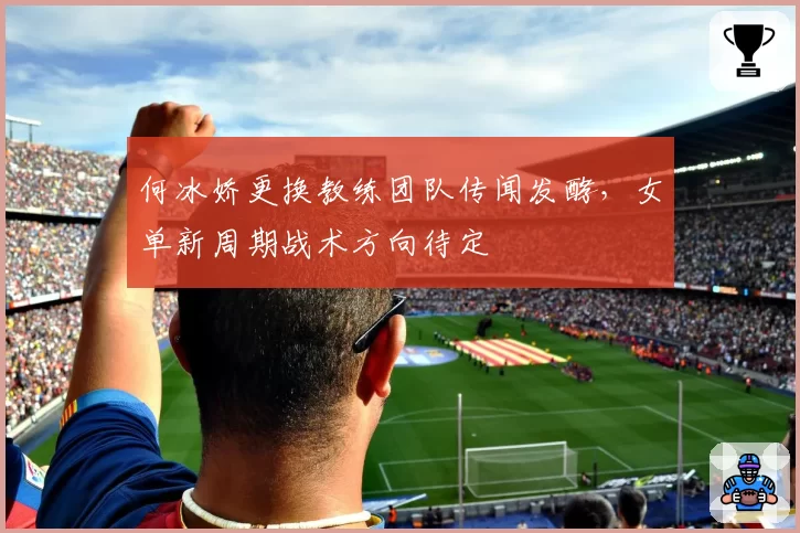 何冰娇更换教练团队传闻发酵,女单新周期战术方向待定