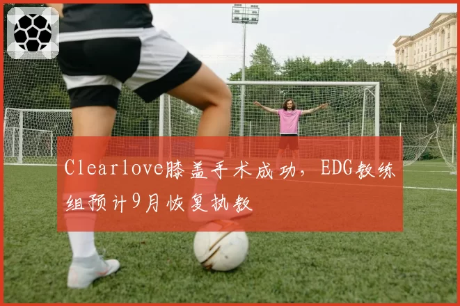 Clearlove膝盖手术成功，EDG教练组预计9月恢复执教