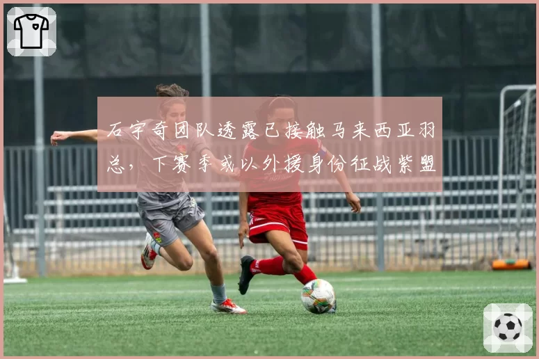 石宇奇团队透露已接触马来西亚羽总,下赛季或以外援身份征战紫盟联赛
