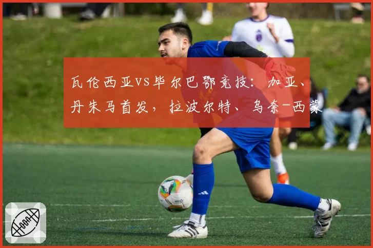瓦伦西亚vs毕尔巴鄂竞技：加亚、丹朱马首发，拉波尔特、乌奈-西蒙出战