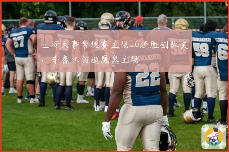 上海久事常规赛主场16连胜创队史,李春江打造魔鬼主场