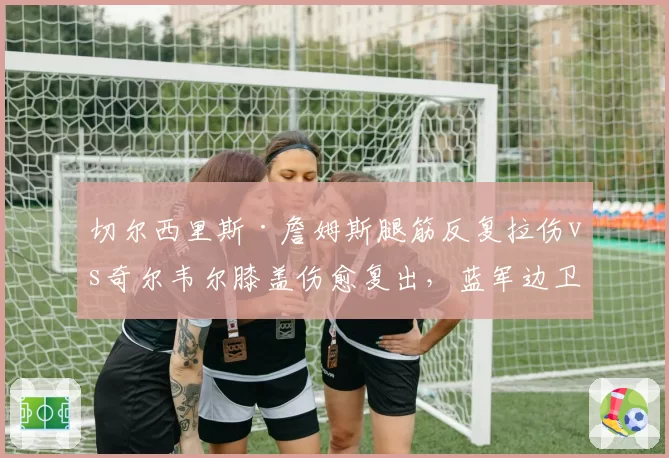 切尔西里斯·詹姆斯腿筋反复拉伤vs奇尔韦尔膝盖伤愈复出,蓝军边卫玻璃体质拖累防线