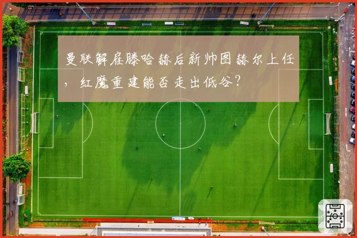 曼联解雇滕哈赫后新帅图赫尔上任,红魔重建能否走出低谷?
